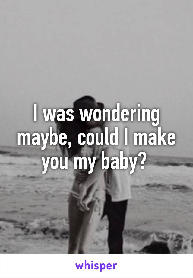 I was wondering maybe, could I make you my baby? 