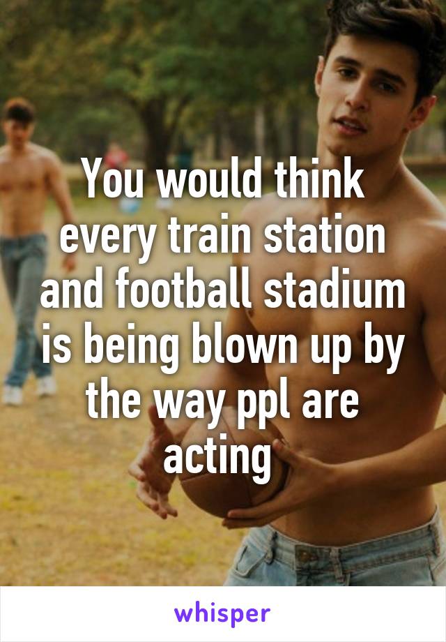 You would think every train station and football stadium is being blown up by the way ppl are acting 