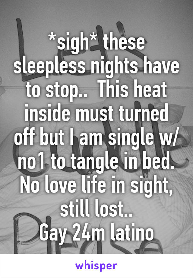 *sigh* these sleepless nights have to stop..  This heat inside must turned off but I am single w/ no1 to tangle in bed. No love life in sight, still lost..
Gay 24m latino