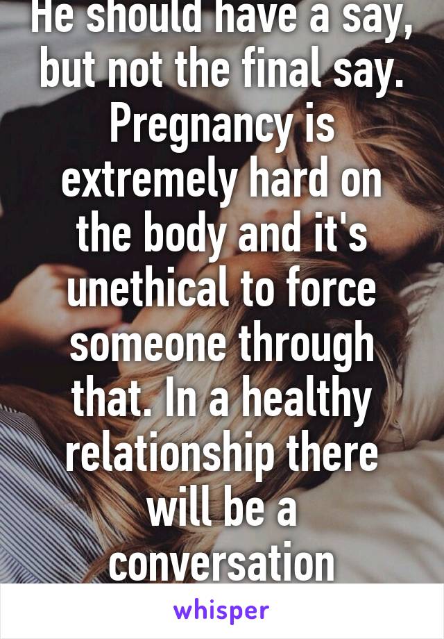 He should have a say, but not the final say. Pregnancy is extremely hard on the body and it's unethical to force someone through that. In a healthy relationship there will be a conversation beforehand