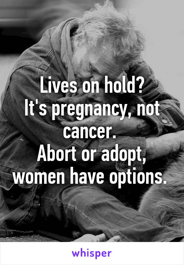 Lives on hold?
It's pregnancy, not cancer. 
Abort or adopt, women have options. 