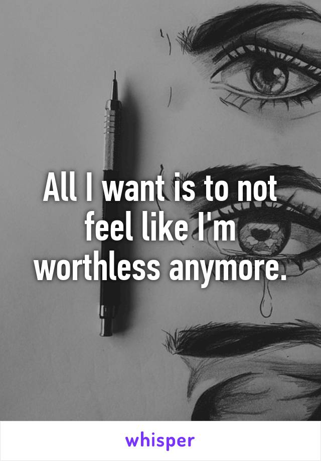 All I want is to not feel like I'm worthless anymore.