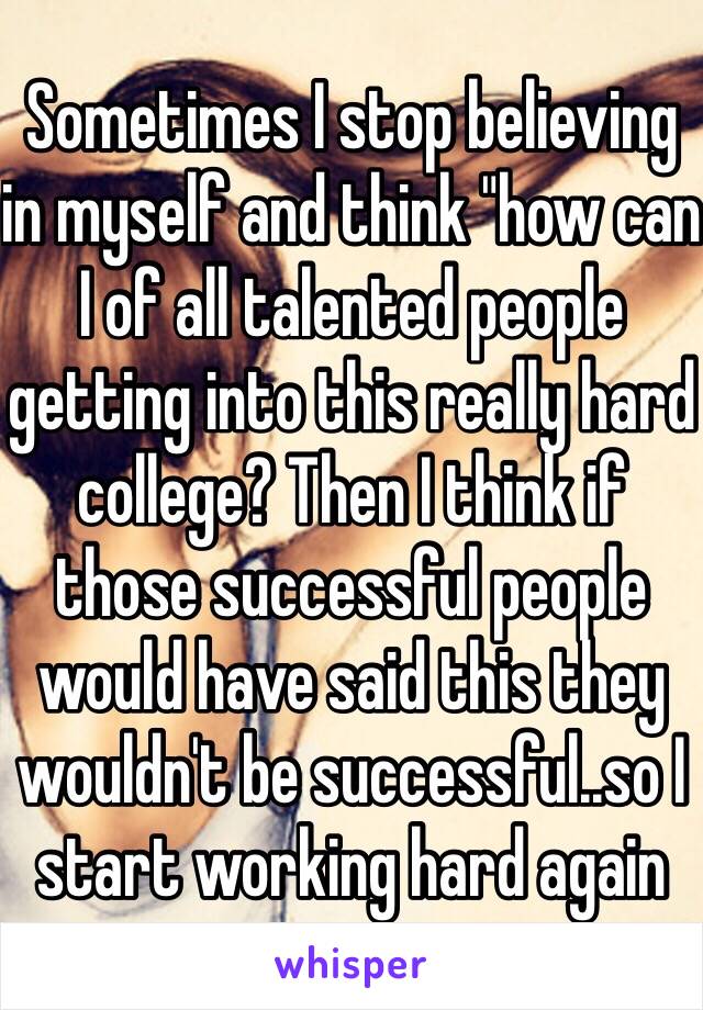 Sometimes I stop believing in myself and think "how can I of all talented people getting into this really hard college? Then I think if those successful people would have said this they wouldn't be successful..so I start working hard again 