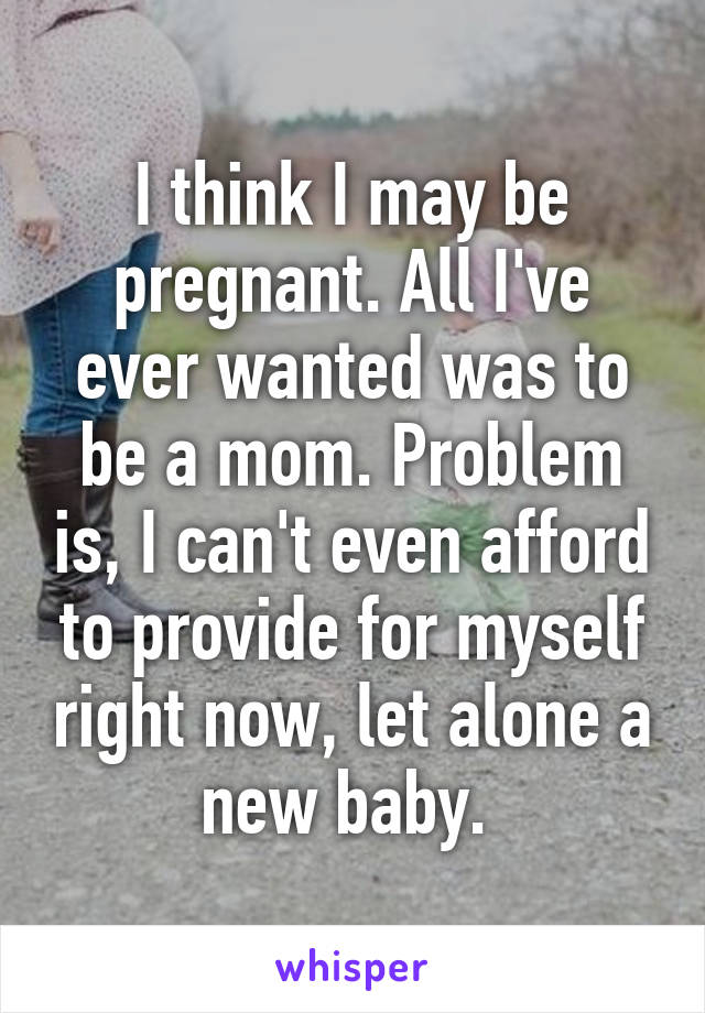 I think I may be pregnant. All I've ever wanted was to be a mom. Problem is, I can't even afford to provide for myself right now, let alone a new baby. 