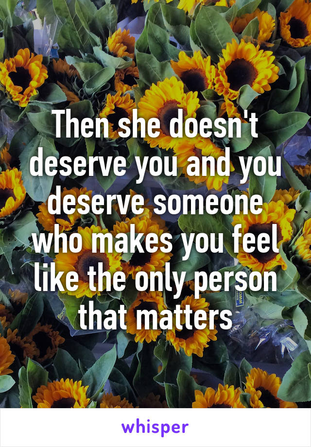 Then she doesn't deserve you and you deserve someone who makes you feel like the only person that matters