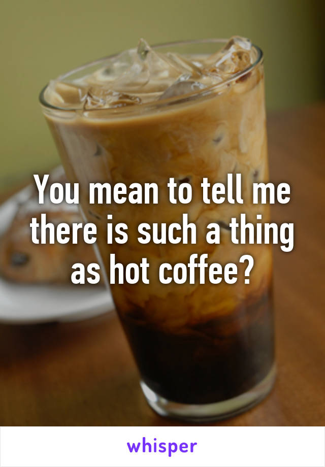 You mean to tell me there is such a thing as hot coffee?