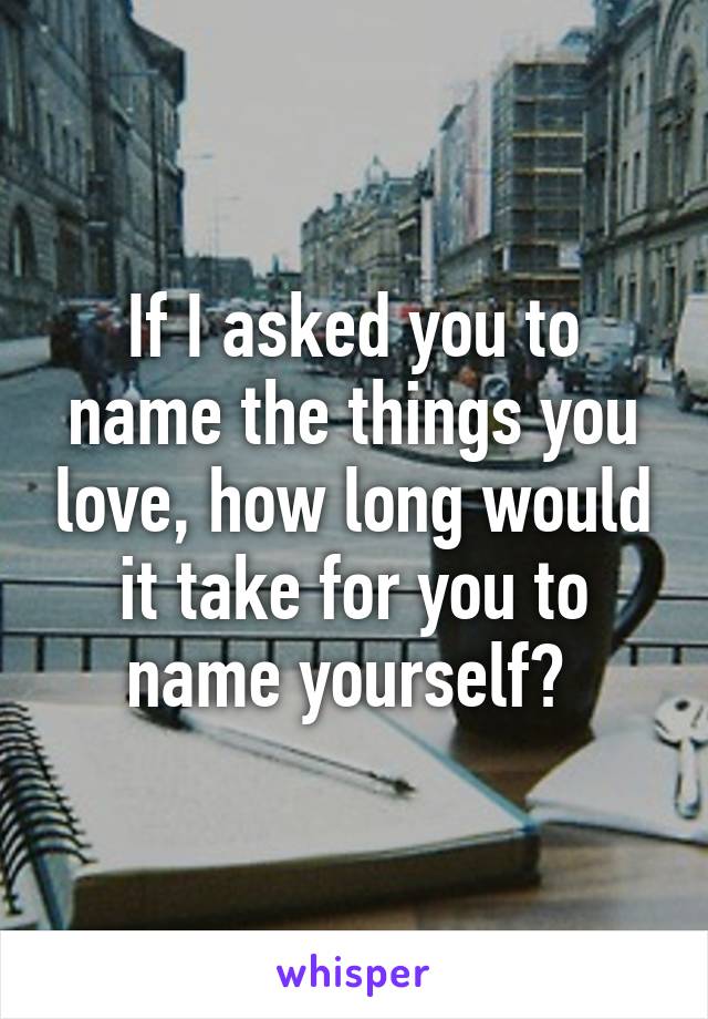 If I asked you to name the things you love, how long would it take for you to name yourself? 