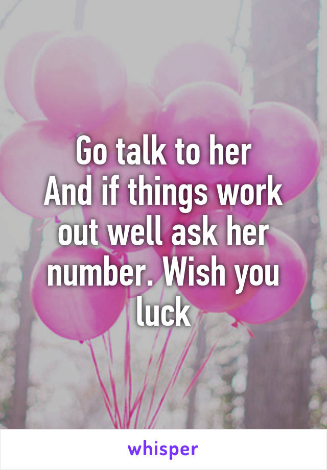 Go talk to her
And if things work out well ask her number. Wish you luck