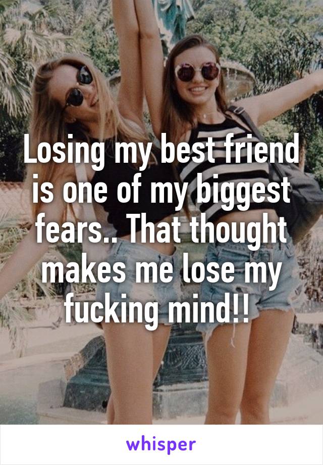 Losing my best friend is one of my biggest fears.. That thought makes me lose my fucking mind!! 