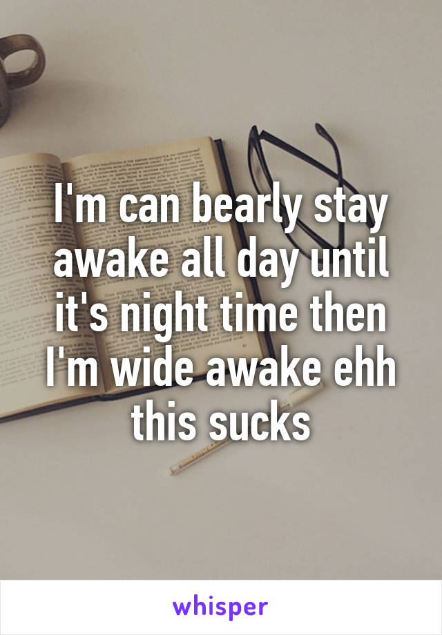 I'm can bearly stay awake all day until it's night time then I'm wide awake ehh this sucks