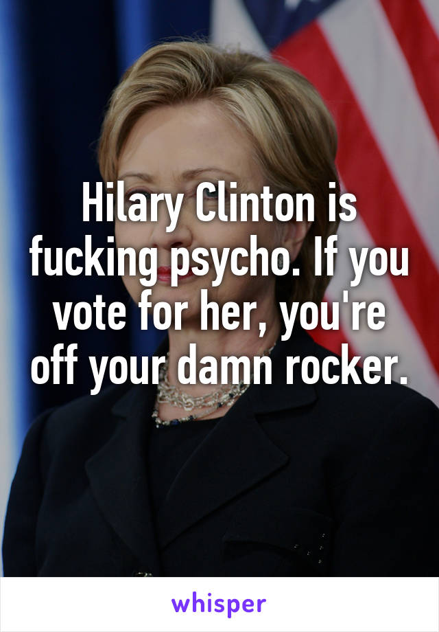 Hilary Clinton is fucking psycho. If you vote for her, you're off your damn rocker. 