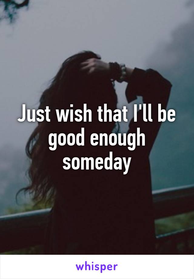 Just wish that I'll be good enough someday