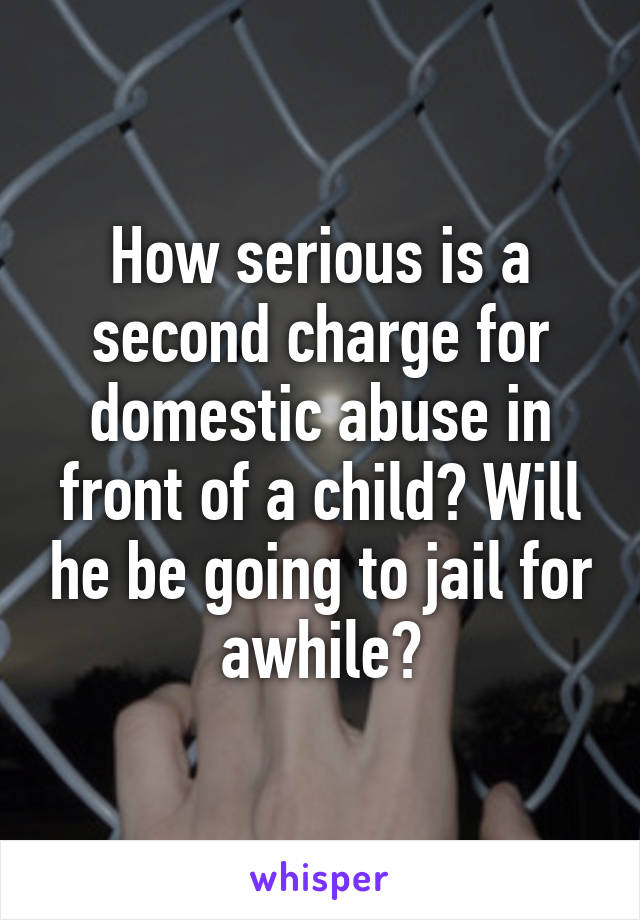 How serious is a second charge for domestic abuse in front of a child? Will he be going to jail for awhile?