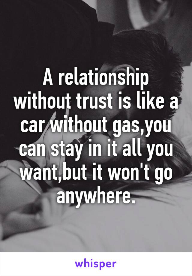 A relationship without trust is like a car without gas,you can stay in it all you want,but it won't go anywhere.