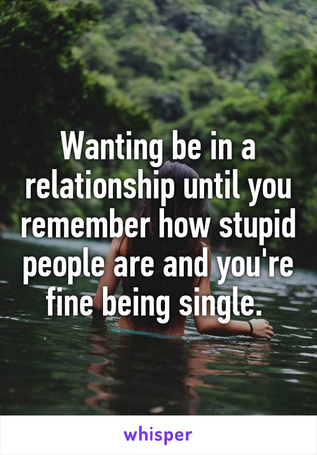 Wanting be in a relationship until you remember how stupid people are and you're fine being single. 