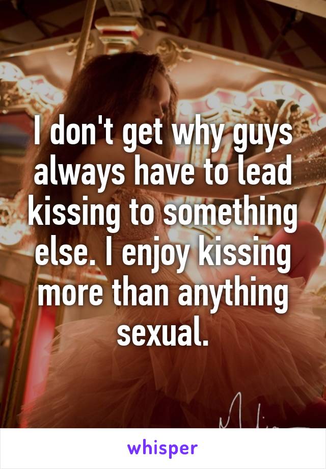 I don't get why guys always have to lead kissing to something else. I enjoy kissing more than anything sexual.