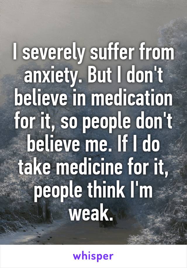 I severely suffer from anxiety. But I don't believe in medication for it, so people don't believe me. If I do take medicine for it, people think I'm weak. 