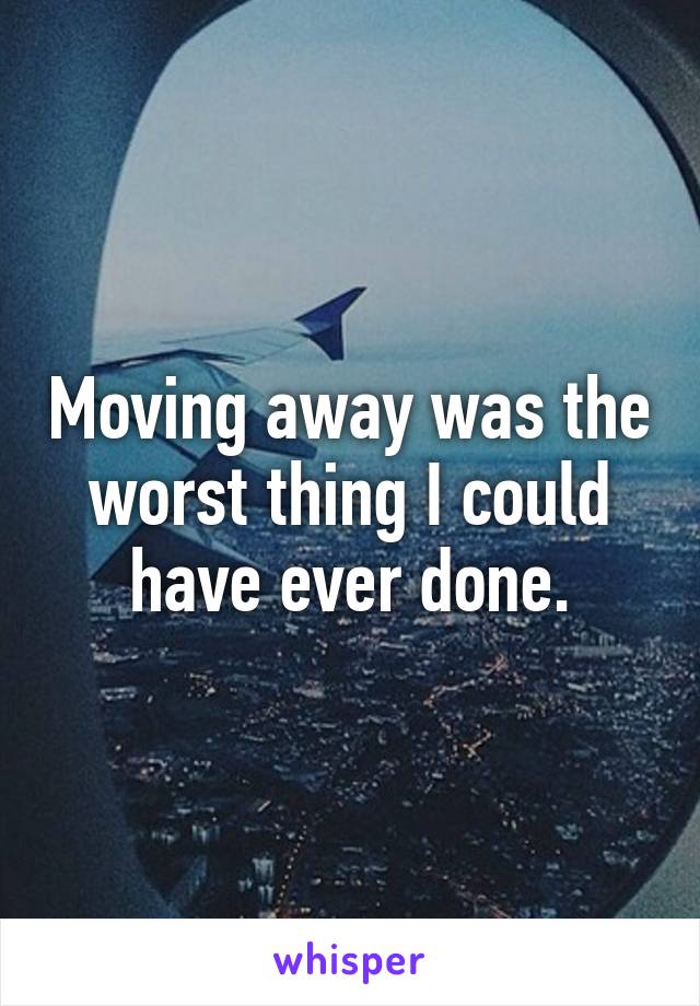 Moving away was the worst thing I could have ever done.