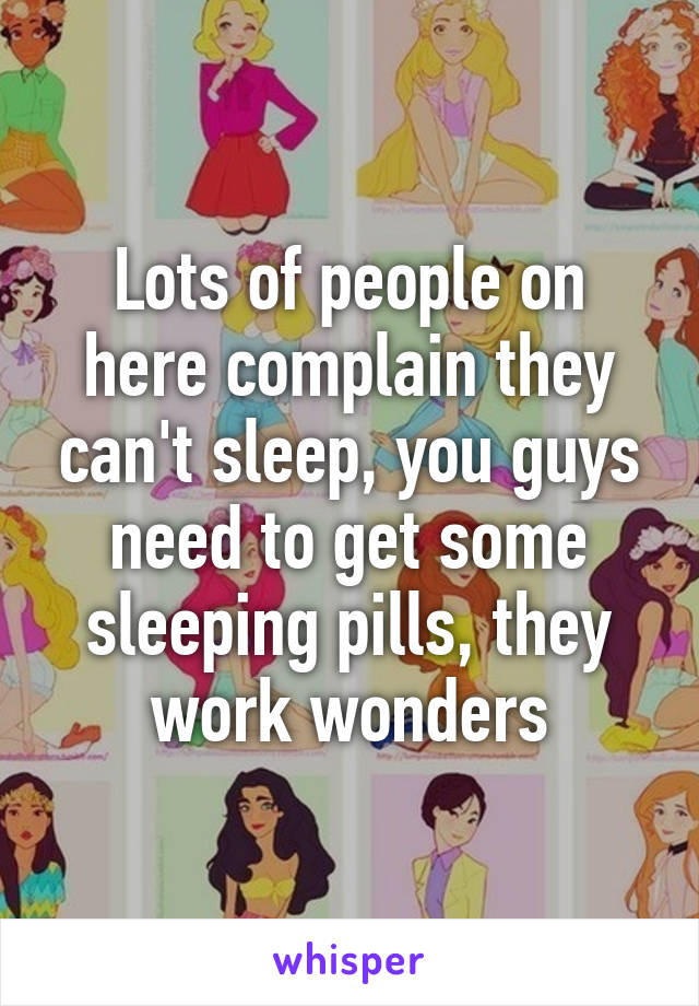 Lots of people on here complain they can't sleep, you guys need to get some sleeping pills, they work wonders