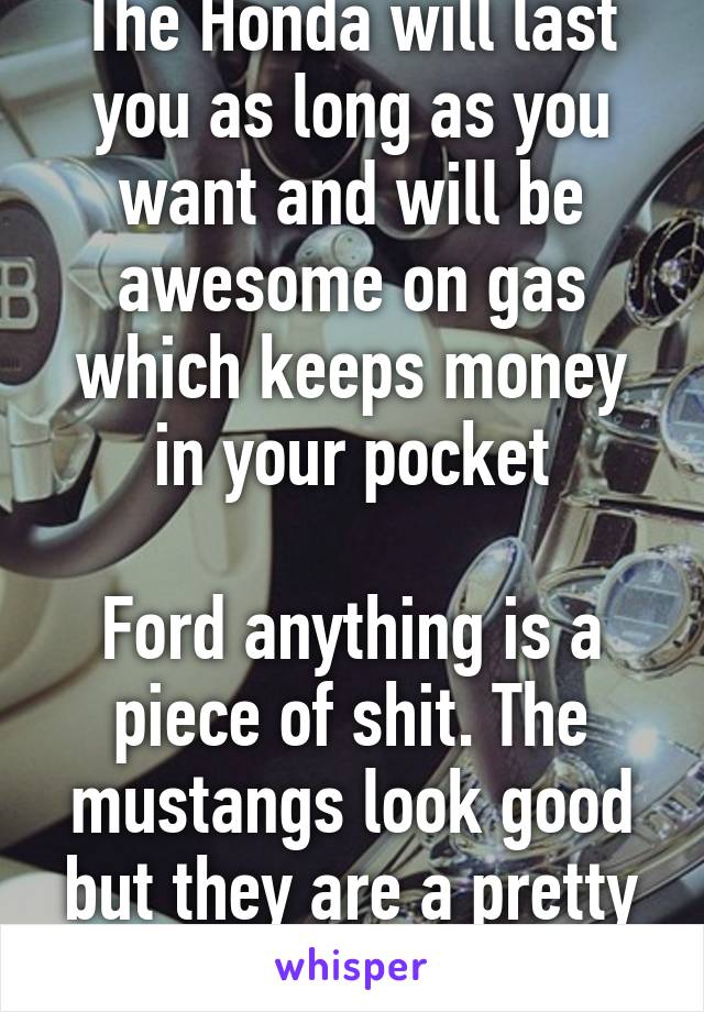 The Honda will last you as long as you want and will be awesome on gas which keeps money in your pocket

Ford anything is a piece of shit. The mustangs look good but they are a pretty piece of shit 