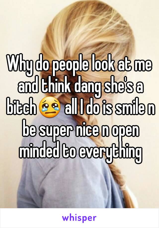 Why do people look at me and think dang she's a bitch😢 all I do is smile n be super nice n open minded to everything