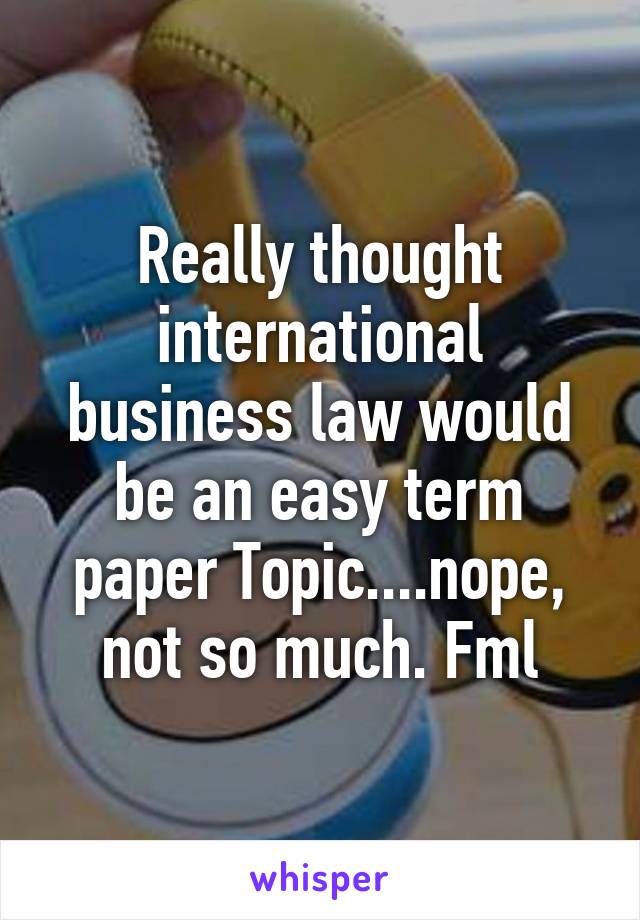 Really thought international business law would be an easy term paper Topic....nope, not so much. Fml