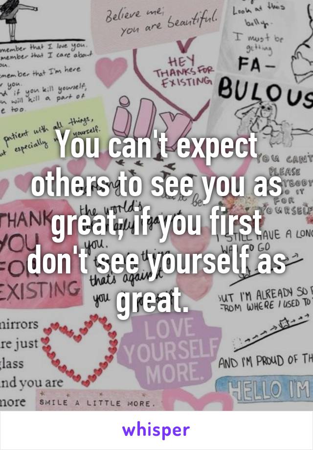 You can't expect others to see you as great; if you first don't see yourself as great. 