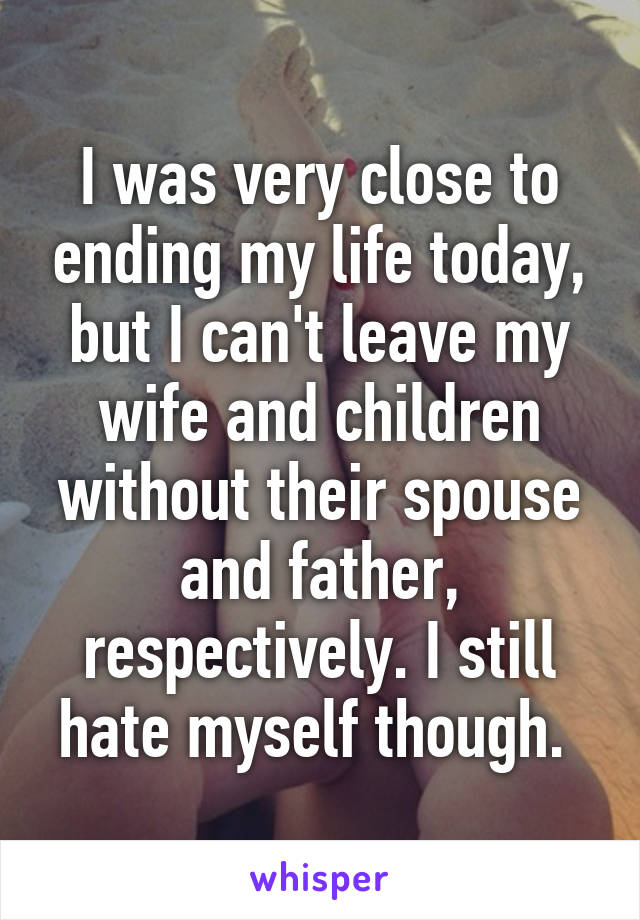 I was very close to ending my life today, but I can't leave my wife and children without their spouse and father, respectively. I still hate myself though. 