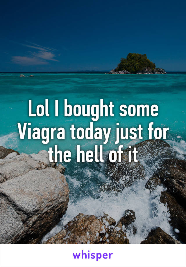 Lol I bought some Viagra today just for the hell of it