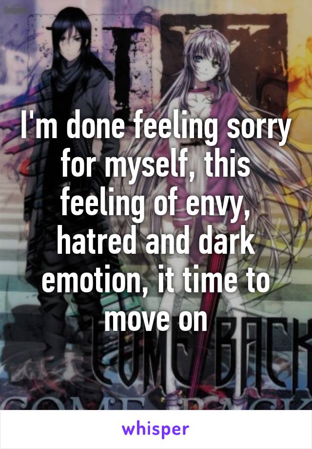 I'm done feeling sorry for myself, this feeling of envy, hatred and dark emotion, it time to move on