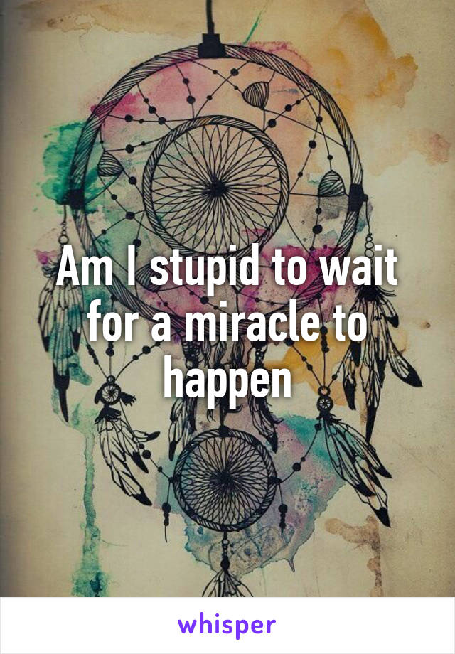 Am I stupid to wait for a miracle to happen