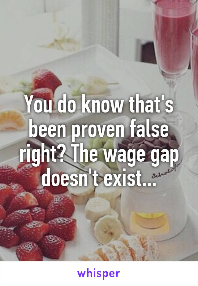 You do know that's been proven false right? The wage gap doesn't exist...