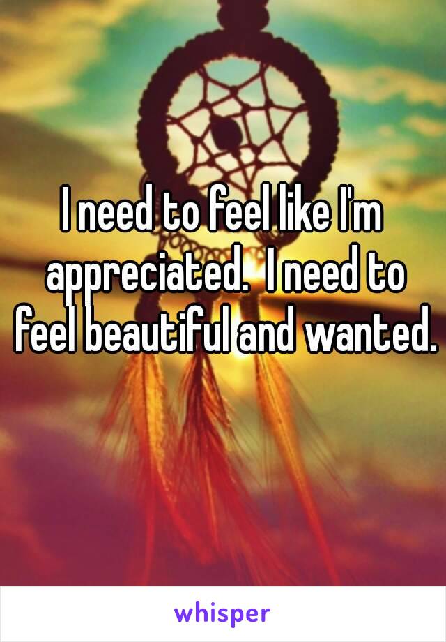 I need to feel like I'm appreciated.  I need to feel beautiful and wanted. 