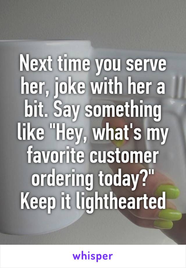 Next time you serve her, joke with her a bit. Say something like "Hey, what's my favorite customer ordering today?" Keep it lighthearted