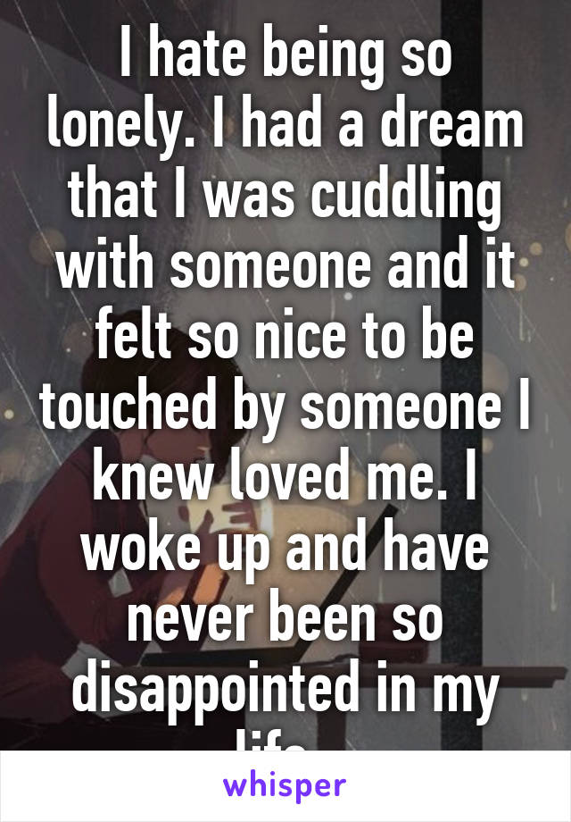 I hate being so lonely. I had a dream that I was cuddling with someone and it felt so nice to be touched by someone I knew loved me. I woke up and have never been so disappointed in my life. 