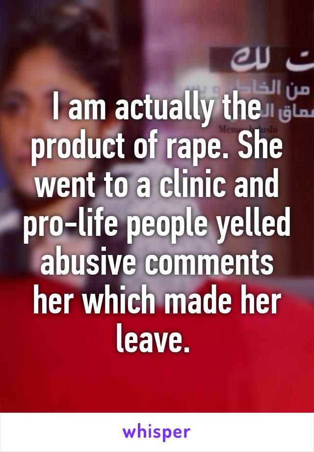 I am actually the product of rape. She went to a clinic and pro-life people yelled abusive comments her which made her leave. 