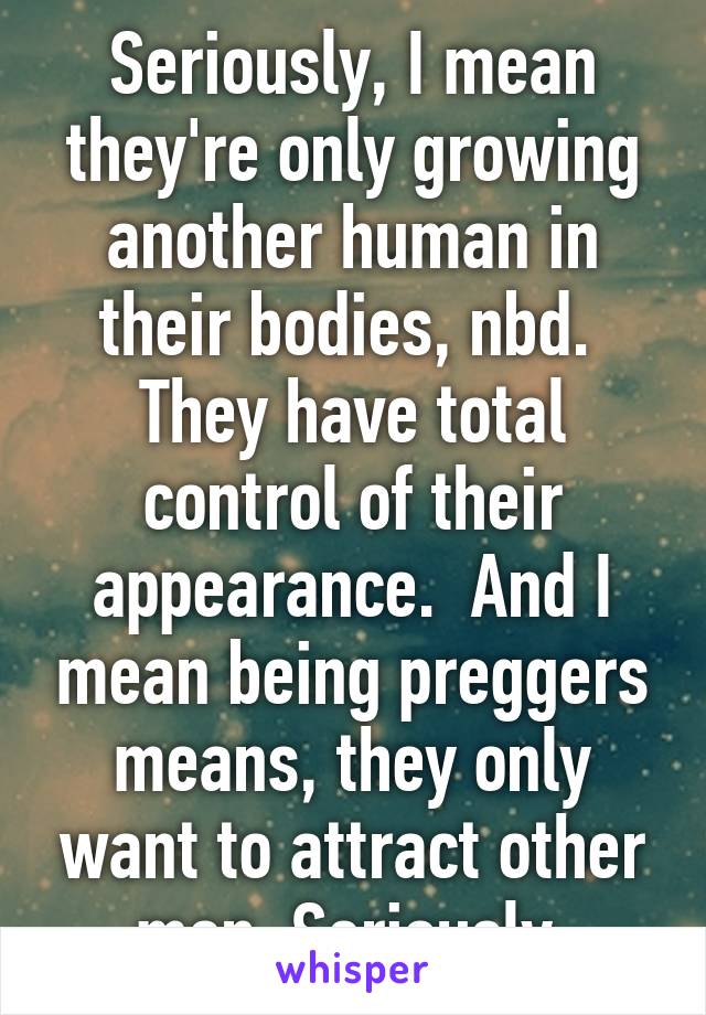 Seriously, I mean they're only growing another human in their bodies, nbd.  They have total control of their appearance.  And I mean being preggers means, they only want to attract other men. Seriously 