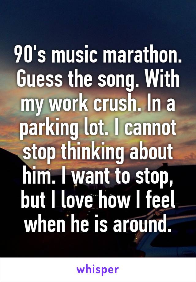 90's music marathon. Guess the song. With my work crush. In a parking lot. I cannot stop thinking about him. I want to stop, but I love how I feel when he is around.