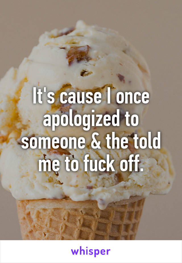 It's cause I once apologized to someone & the told me to fuck off.