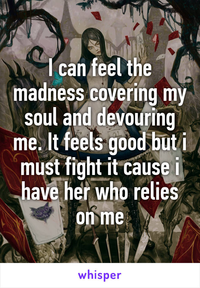 I can feel the madness covering my soul and devouring me. It feels good but i must fight it cause i have her who relies on me