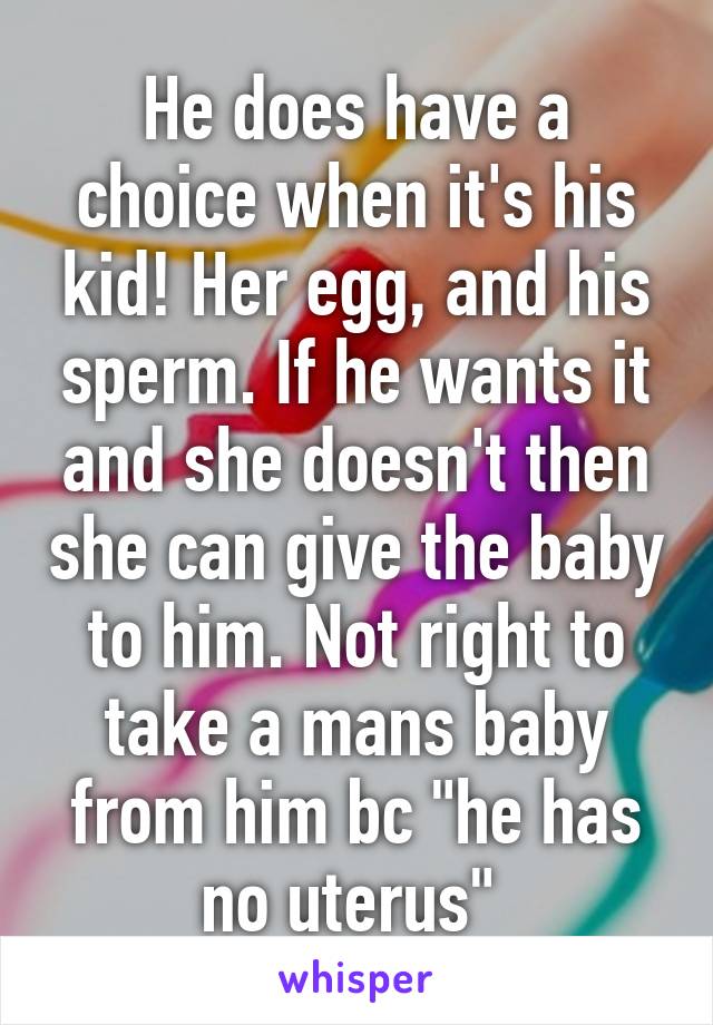 He does have a choice when it's his kid! Her egg, and his sperm. If he wants it and she doesn't then she can give the baby to him. Not right to take a mans baby from him bc "he has no uterus" 