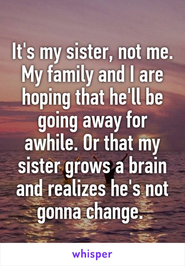 It's my sister, not me. My family and I are hoping that he'll be going away for awhile. Or that my sister grows a brain and realizes he's not gonna change. 