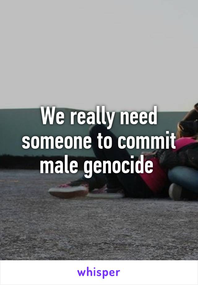 We really need someone to commit male genocide 