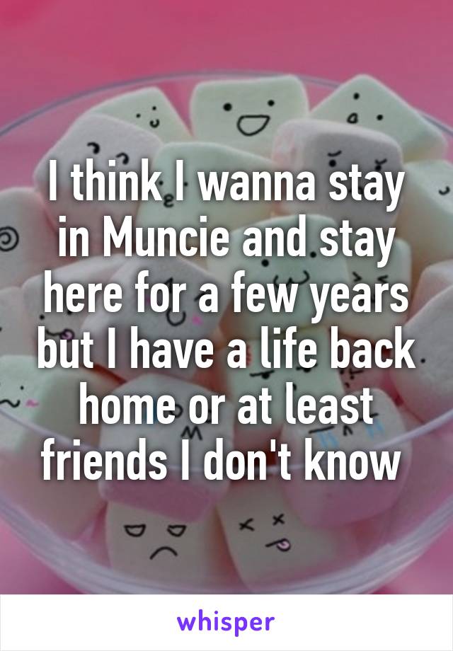 I think I wanna stay in Muncie and stay here for a few years but I have a life back home or at least friends I don't know 