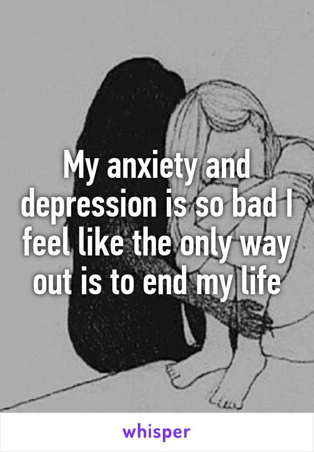 My anxiety and depression is so bad I feel like the only way out is to end my life