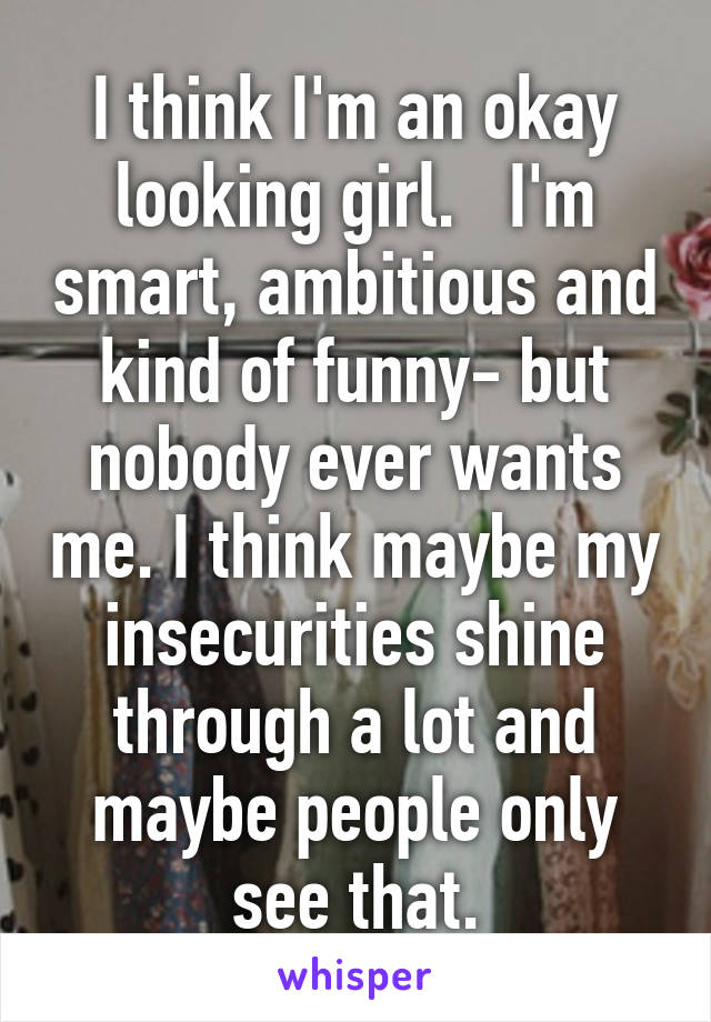 I think I'm an okay looking girl.   I'm smart, ambitious and kind of funny- but nobody ever wants me. I think maybe my insecurities shine through a lot and maybe people only see that.