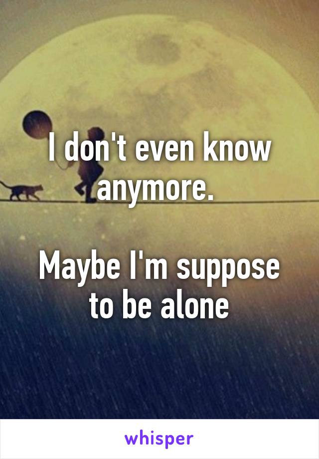 I don't even know anymore. 

Maybe I'm suppose to be alone