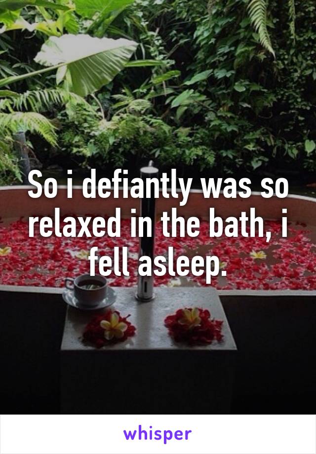 So i defiantly was so relaxed in the bath, i fell asleep.