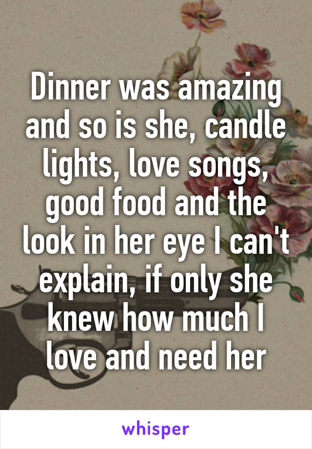 Dinner was amazing and so is she, candle lights, love songs, good food and the look in her eye I can't explain, if only she knew how much I love and need her