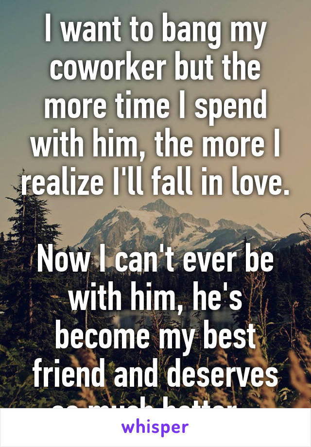 I want to bang my coworker but the more time I spend with him, the more I realize I'll fall in love. 
Now I can't ever be with him, he's become my best friend and deserves so much better...